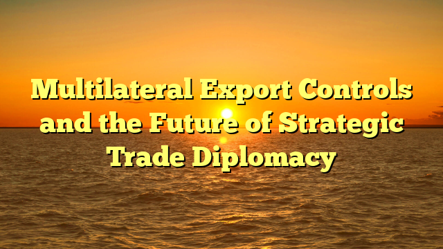 Multilateral Export Controls and the Future of Strategic Trade Diplomacy