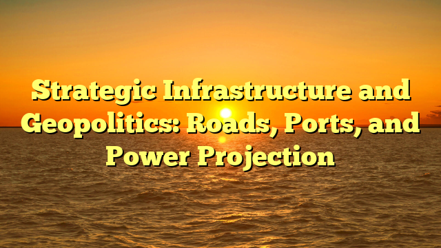 Strategic Infrastructure and Geopolitics: Roads, Ports, and Power Projection