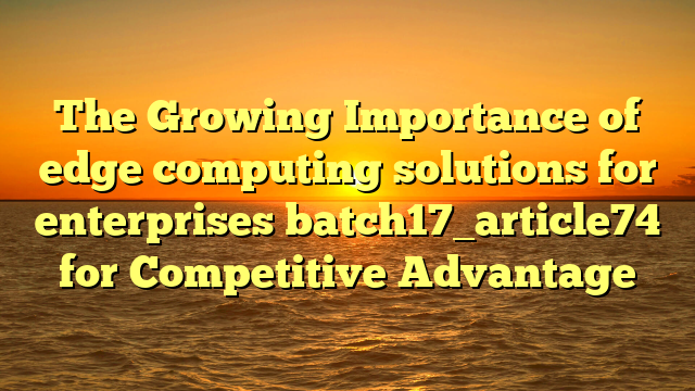 The Growing Importance of edge computing solutions for enterprises batch17_article74 for Competitive Advantage