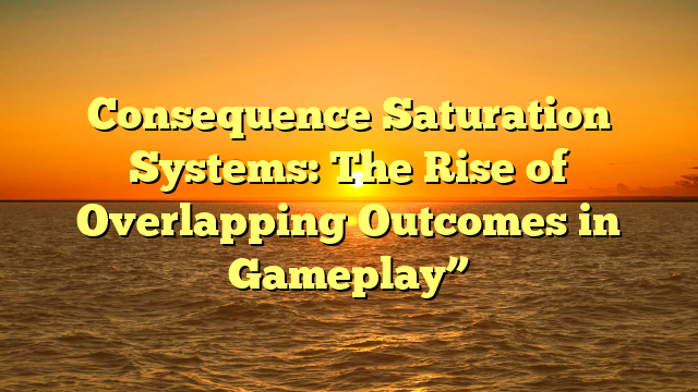 Consequence Saturation Systems: The Rise of Overlapping Outcomes in Gameplay”